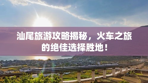 汕尾旅游攻略揭秘，火車之旅的絕佳選擇勝地！